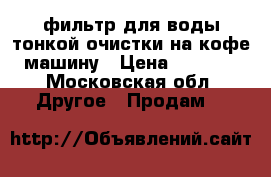 фильтр для воды тонкой очистки на кофе машину › Цена ­ 5 000 - Московская обл. Другое » Продам   